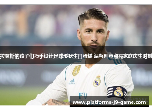 拉莫斯的孩子们巧手设计足球形状生日蛋糕 温馨创意点亮家庭庆生时刻 拉莫斯的孩子们巧手设计足球形状生日蛋糕 温馨创意点亮家庭庆生时刻