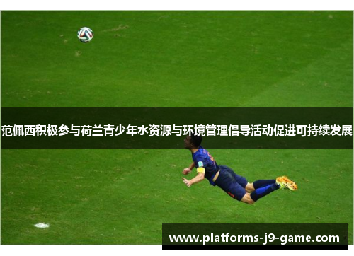 范佩西积极参与荷兰青少年水资源与环境管理倡导活动促进可持续发展 范佩西积极参与荷兰青少年水资源与环境管理倡导活动促进可持续发展