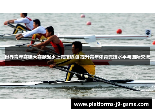 世界青年赛艇大赛掀起水上竞技热潮 提升青年体育竞技水平与国际交流 世界青年赛艇大赛掀起水上竞技热潮 提升青年体育竞技水平与国际交流