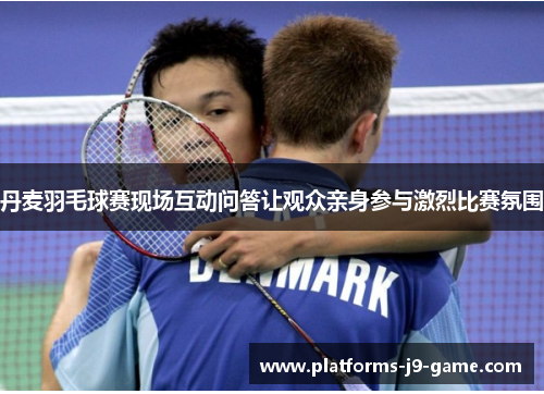 丹麦羽毛球赛现场互动问答让观众亲身参与激烈比赛氛围 丹麦羽毛球赛现场互动问答让观众亲身参与激烈比赛氛围