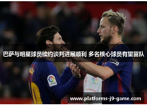 巴萨与明星球员续约谈判进展顺利 多名核心球员有望留队 巴萨与明星球员续约谈判进展顺利 多名核心球员有望留队
