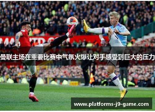 曼联主场在重要比赛中气氛火爆让对手感受到巨大的压力 曼联主场在重要比赛中气氛火爆让对手感受到巨大的压力