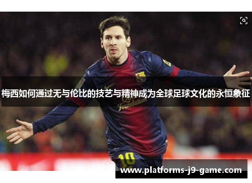 梅西如何通过无与伦比的技艺与精神成为全球足球文化的永恒象征 梅西如何通过无与伦比的技艺与精神成为全球足球文化的永恒象征