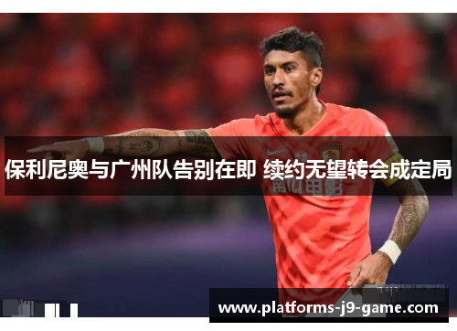 保利尼奥与广州队告别在即 续约无望转会成定局 保利尼奥与广州队告别在即 续约无望转会成定局