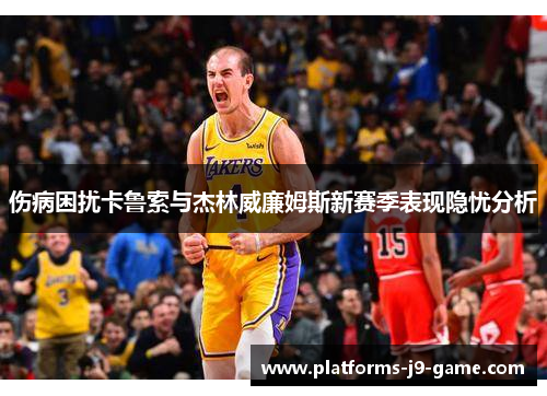伤病困扰卡鲁索与杰林威廉姆斯新赛季表现隐忧分析 伤病困扰卡鲁索与杰林威廉姆斯新赛季表现隐忧分析