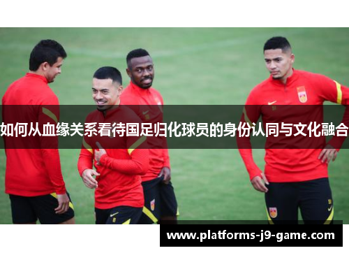 如何从血缘关系看待国足归化球员的身份认同与文化融合 如何从血缘关系看待国足归化球员的身份认同与文化融合