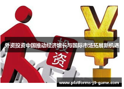 外资投资中国推动经济增长与国际市场拓展新机遇 外资投资中国推动经济增长与国际市场拓展新机遇