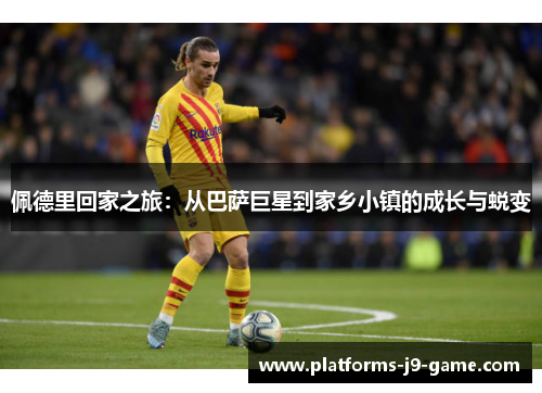 佩德里回家之旅:从巴萨巨星到家乡小镇的成长与蜕变 佩德里回家之旅:从巴萨巨星到家乡小镇的成长与蜕变