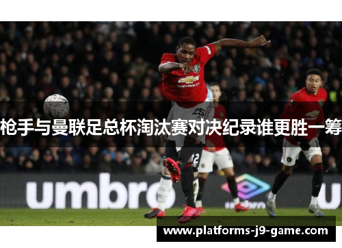 枪手与曼联足总杯淘汰赛对决纪录谁更胜一筹 枪手与曼联足总杯淘汰赛对决纪录谁更胜一筹