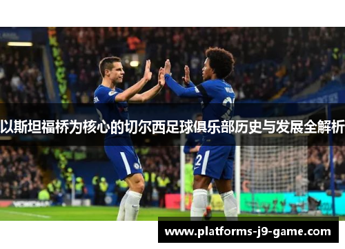 以斯坦福桥为核心的切尔西足球俱乐部历史与发展全解析 以斯坦福桥为核心的切尔西足球俱乐部历史与发展全解析