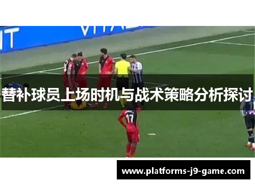 替补球员上场时机与战术策略分析探讨 替补球员上场时机与战术策略分析探讨