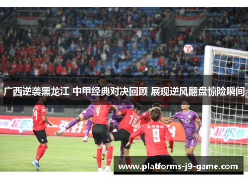 广西逆袭黑龙江 中甲经典对决回顾 展现逆风翻盘惊险瞬间 广西逆袭黑龙江 中甲经典对决回顾 展现逆风翻盘惊险瞬间