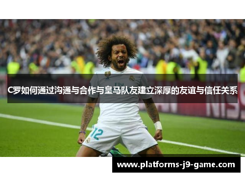 C罗如何通过沟通与合作与皇马队友建立深厚的友谊与信任关系 C罗如何通过沟通与合作与皇马队友建立深厚的友谊与信任关系