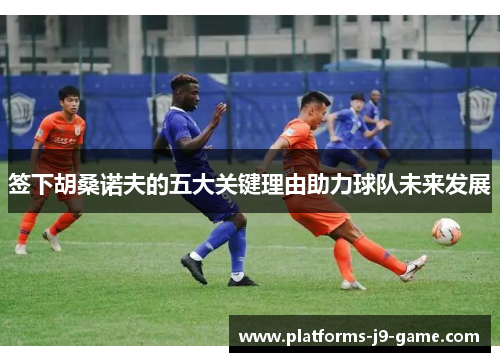 签下胡桑诺夫的五大关键理由助力球队未来发展 签下胡桑诺夫的五大关键理由助力球队未来发展