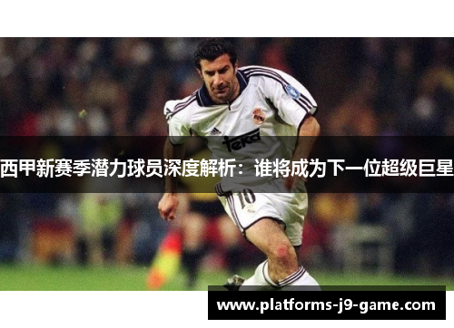 西甲新赛季潜力球员深度解析:谁将成为下一位超级巨星 西甲新赛季潜力球员深度解析:谁将成为下一位超级巨星