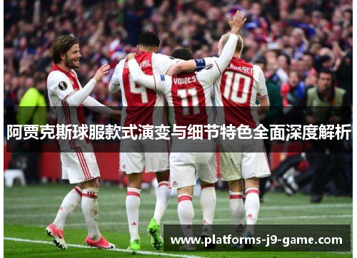 阿贾克斯球服款式演变与细节特色全面深度解析 阿贾克斯球服款式演变与细节特色全面深度解析