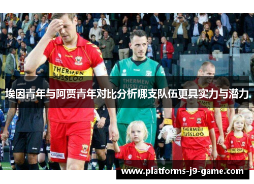 埃因青年与阿贾青年对比分析哪支队伍更具实力与潜力 埃因青年与阿贾青年对比分析哪支队伍更具实力与潜力