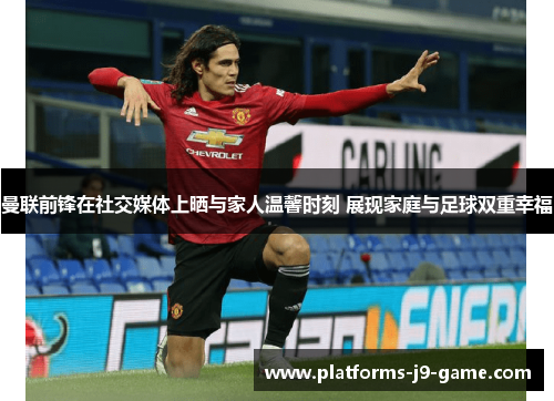 曼联前锋在社交媒体上晒与家人温馨时刻 展现家庭与足球双重幸福 曼联前锋在社交媒体上晒与家人温馨时刻 展现家庭与足球双重幸福