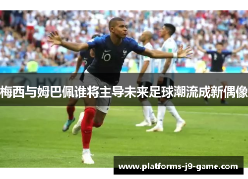 梅西与姆巴佩谁将主导未来足球潮流成新偶像 梅西与姆巴佩谁将主导未来足球潮流成新偶像