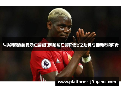 从质疑漩涡到稳守红魔城门奥纳纳在曼联低谷之后完成自我救赎传奇