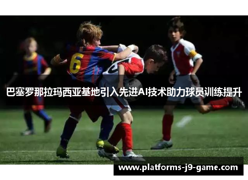 巴塞罗那拉玛西亚基地引入先进AI技术助力球员训练提升