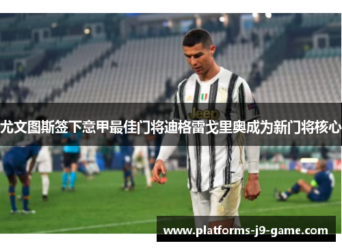 尤文图斯签下意甲最佳门将迪格雷戈里奥成为新门将核心