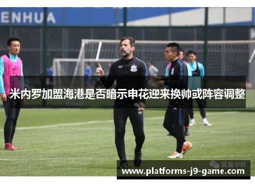 米内罗加盟海港是否暗示申花迎来换帅或阵容调整 米内罗加盟海港是否暗示申花迎来换帅或阵容调整